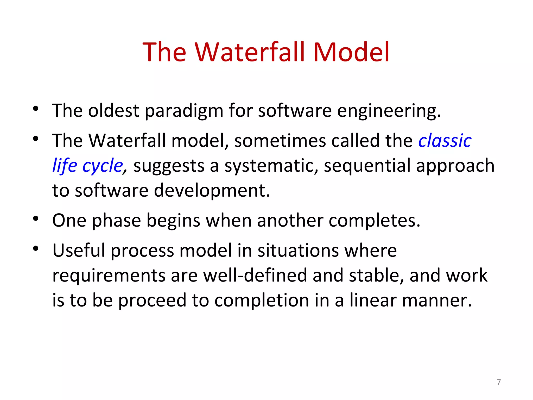 The Waterfall Model
• The oldest paradigm for software engineering.
• The Waterfall model, sometimes called the classic
life cycle, suggests a systematic, sequential approach
to software development.
• One phase begins when another completes.
• Useful process model in situations where
requirements are well-defined and stable, and work
is to be proceed to completion in a linear manner.
7
 