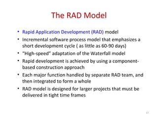 The RAD Model
• Rapid Application Development (RAD) model
• Incremental software process model that emphasizes a
short development cycle ( as little as 60-90 days)
• “High-speed” adaptation of the Waterfall model
• Rapid development is achieved by using a component-
based construction approach
• Each major function handled by separate RAD team, and
then integrated to form a whole
• RAD model is designed for larger projects that must be
delivered in tight time frames
17
 