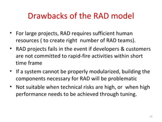 Drawbacks of the RAD model
• For large projects, RAD requires sufficient human
resources ( to create right number of RAD teams).
• RAD projects fails in the event if developers & customers
are not committed to rapid-fire activities within short
time frame
• If a system cannot be properly modularized, building the
components necessary for RAD will be problematic
• Not suitable when technical risks are high, or when high
performance needs to be achieved through tuning.
19
 