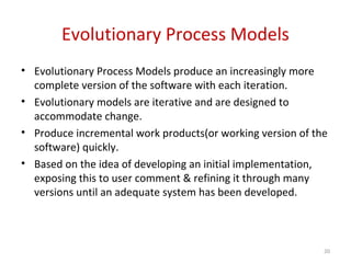 Evolutionary Process Models
• Evolutionary Process Models produce an increasingly more
complete version of the software with each iteration.
• Evolutionary models are iterative and are designed to
accommodate change.
• Produce incremental work products(or working version of the
software) quickly.
• Based on the idea of developing an initial implementation,
exposing this to user comment & refining it through many
versions until an adequate system has been developed.
20
 