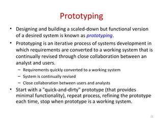 Prototyping
• Designing and building a scaled-down but functional version
of a desired system is known as prototyping.
• Prototyping is an iterative process of systems development in
which requirements are converted to a working system that is
continually revised through close collaboration between an
analyst and users.
– Requirements quickly converted to a working system
– System is continually revised
– Close collaboration between users and analysts
• Start with a "quick-and-dirty" prototype (that provides
minimal functionality), repeat process, refining the prototype
each time, stop when prototype is a working system.
22
 