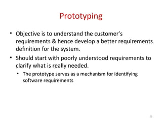 Prototyping
• Objective is to understand the customer’s
requirements & hence develop a better requirements
definition for the system.
• Should start with poorly understood requirements to
clarify what is really needed.
• The prototype serves as a mechanism for identifying
software requirements
23
 