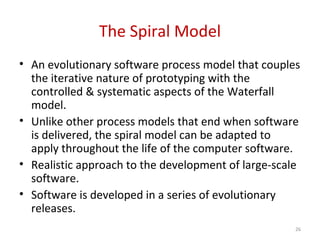 The Spiral Model
• An evolutionary software process model that couples
the iterative nature of prototyping with the
controlled & systematic aspects of the Waterfall
model.
• Unlike other process models that end when software
is delivered, the spiral model can be adapted to
apply throughout the life of the computer software.
• Realistic approach to the development of large-scale
software.
• Software is developed in a series of evolutionary
releases.
26
 