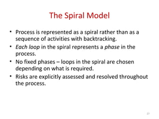 The Spiral Model
• Process is represented as a spiral rather than as a
sequence of activities with backtracking.
• Each loop in the spiral represents a phase in the
process.
• No fixed phases – loops in the spiral are chosen
depending on what is required.
• Risks are explicitly assessed and resolved throughout
the process.
27
 
