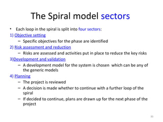 The Spiral model sectors
• Each loop in the spiral is split into four sectors:
1) Objective setting
– Specific objectives for the phase are identified
2) Risk assessment and reduction
– Risks are assessed and activities put in place to reduce the key risks
3)Development and validation
– A development model for the system is chosen which can be any of
the generic models
4) Planning
– The project is reviewed
– A decision is made whether to continue with a further loop of the
spiral
– If decided to continue, plans are drawn up for the next phase of the
project
30
 