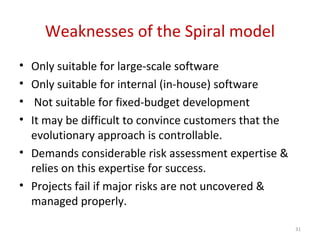Weaknesses of the Spiral model
• Only suitable for large-scale software
• Only suitable for internal (in-house) software
• Not suitable for fixed-budget development
• It may be difficult to convince customers that the
evolutionary approach is controllable.
• Demands considerable risk assessment expertise &
relies on this expertise for success.
• Projects fail if major risks are not uncovered &
managed properly.
31
 