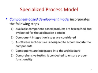 Specialized Process Model
 Component-based development model incorporates
the following steps –
1) Available component-based products are researched and
evaluated for the application domain
2) Component integration issues are considered
3) A software architecture is designed to accommodate the
components
4) Components are integrated into the architecture
5) Comprehensive testing is conducted to ensure proper
functionality
34
 