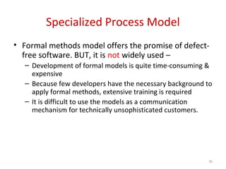 Specialized Process Model
• Formal methods model offers the promise of defect-
free software. BUT, it is not widely used –
– Development of formal models is quite time-consuming &
expensive
– Because few developers have the necessary background to
apply formal methods, extensive training is required
– It is difficult to use the models as a communication
mechanism for technically unsophisticated customers.
36
 