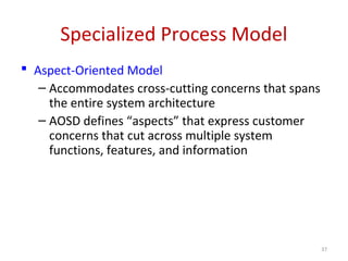 Specialized Process Model
 Aspect-Oriented Model
– Accommodates cross-cutting concerns that spans
the entire system architecture
– AOSD defines “aspects” that express customer
concerns that cut across multiple system
functions, features, and information
37
 
