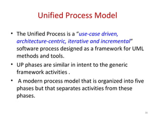 Unified Process Model
• The Unified Process is a “use-case driven,
architecture-centric, iterative and incremental”
software process designed as a framework for UML
methods and tools.
• UP phases are similar in intent to the generic
framework activities .
• A modern process model that is organized into five
phases but that separates activities from these
phases.
38
 