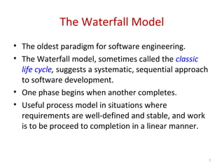 The Waterfall Model
• The oldest paradigm for software engineering.
• The Waterfall model, sometimes called the classic
life cycle, suggests a systematic, sequential approach
to software development.
• One phase begins when another completes.
• Useful process model in situations where
requirements are well-defined and stable, and work
is to be proceed to completion in a linear manner.
7
 