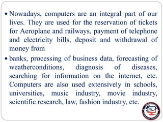  Nowadays, computers are an integral part of our
lives. They are used for the reservation of tickets
for Aeroplane and railways, payment of telephone
and electricity bills, deposit and withdrawal of
money from
 banks, processing of business data, forecasting of
weatherconditions, diagnosis of diseases,
searching for information on the internet, etc.
Computers are also used extensively in schools,
universities, music industry, movie industry,
scientific research, law, fashion industry, etc.
 
