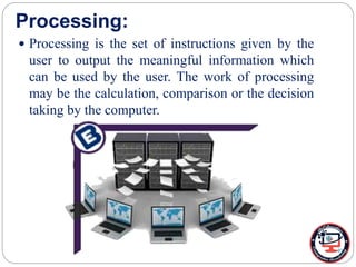 Processing:
 Processing is the set of instructions given by the
user to output the meaningful information which
can be used by the user. The work of processing
may be the calculation, comparison or the decision
taking by the computer.
 