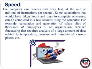 Speed:
The computer can process data very fast, at the rate of
millions of instructions per second'. Some calculations that
would have taken hours and days to complete otherwise,
can be completed in a few seconds using the computer. For
example, calculation and generation of salary slips of
thousands o! employees of an organization, weather
forecasting that requires analysis of a large amount of data
related to temperature, pressure and humidity of various
places, etc.
 