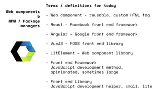 Terms / definitions for today
- Web component - reusable, custom HTML tag
- React – Facebook front end framework
- Angular – Google front end framework
- VueJS – FOSS front end library
- LitElement – Web component library
- Front end Framework
JavaScript development method,
opinionated, sometimes large
- Front end Library
JavaScript development helper, small, lite
Web components
&
NPM / Package
managers
 