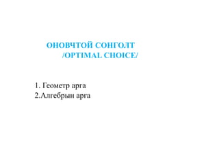 ОНОВЧТОЙ СОНГОЛТ
/OPTIMAL CHOICE/
1. Геометр арга
2.Алгебрын арга
 