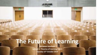The Future of Learning
Dr James Stanfield
Lecture 3: Theories of Learning Part II
Tuesday 15th October 2019
 