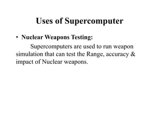Uses of Supercomputer
• Nuclear Weapons Testing:
Supercomputers are used to run weapon
simulation that can test the Range, accuracy &
impact of Nuclear weapons.
 