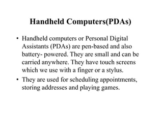 Handheld Computers(PDAs)
• Handheld computers or Personal Digital
Assistants (PDAs) are pen-based and also
battery- powered. They are small and can be
carried anywhere. They have touch screens
which we use with a finger or a stylus.
• They are used for scheduling appointments,
storing addresses and playing games.
 
