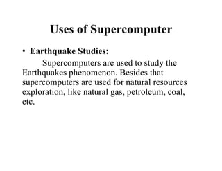 Uses of Supercomputer
• Earthquake Studies:
Supercomputers are used to study the
Earthquakes phenomenon. Besides that
supercomputers are used for natural resources
exploration, like natural gas, petroleum, coal,
etc.
 