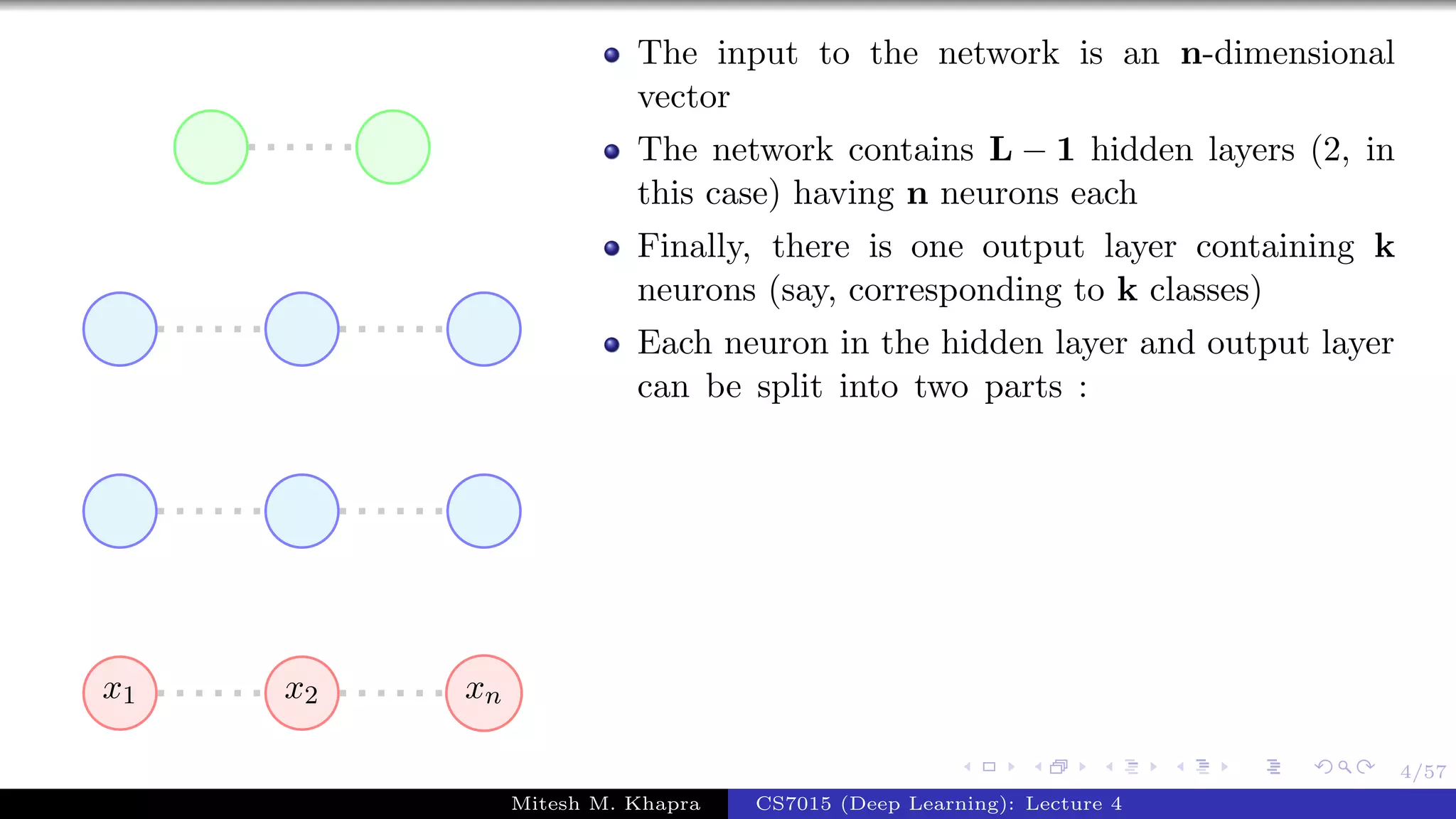 4/57
x1 x2 xn
The input to the network is an n-dimensional
vector
The network contains L − 1 hidden layers (2, in
this case) having n neurons each
Finally, there is one output layer containing k
neurons (say, corresponding to k classes)
Each neuron in the hidden layer and output layer
can be split into two parts :
Mitesh M. Khapra CS7015 (Deep Learning): Lecture 4
 