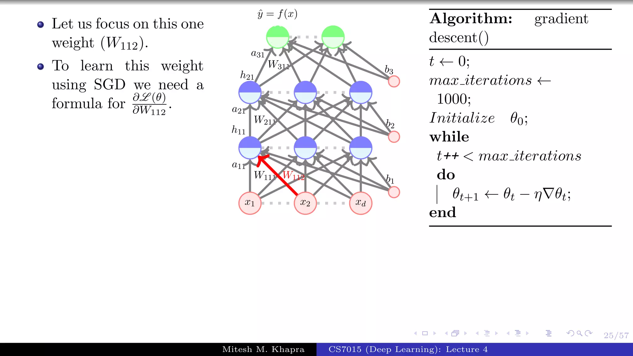 25/57
Let us focus on this one
weight (W112).
To learn this weight
using SGD we need a
formula for ∂L (θ)
∂W112
.
x1 x2 xd
W111
a11
W211
a21
h11
W311
a31
h21
b1
b2
b3
ˆy = f(x)
W112
Algorithm: gradient
descent()
t ← 0;
max iterations ←
1000;
Initialize θ0;
while
t++ < max iterations
do
θt+1 ← θt − η θt;
end
Mitesh M. Khapra CS7015 (Deep Learning): Lecture 4
 
