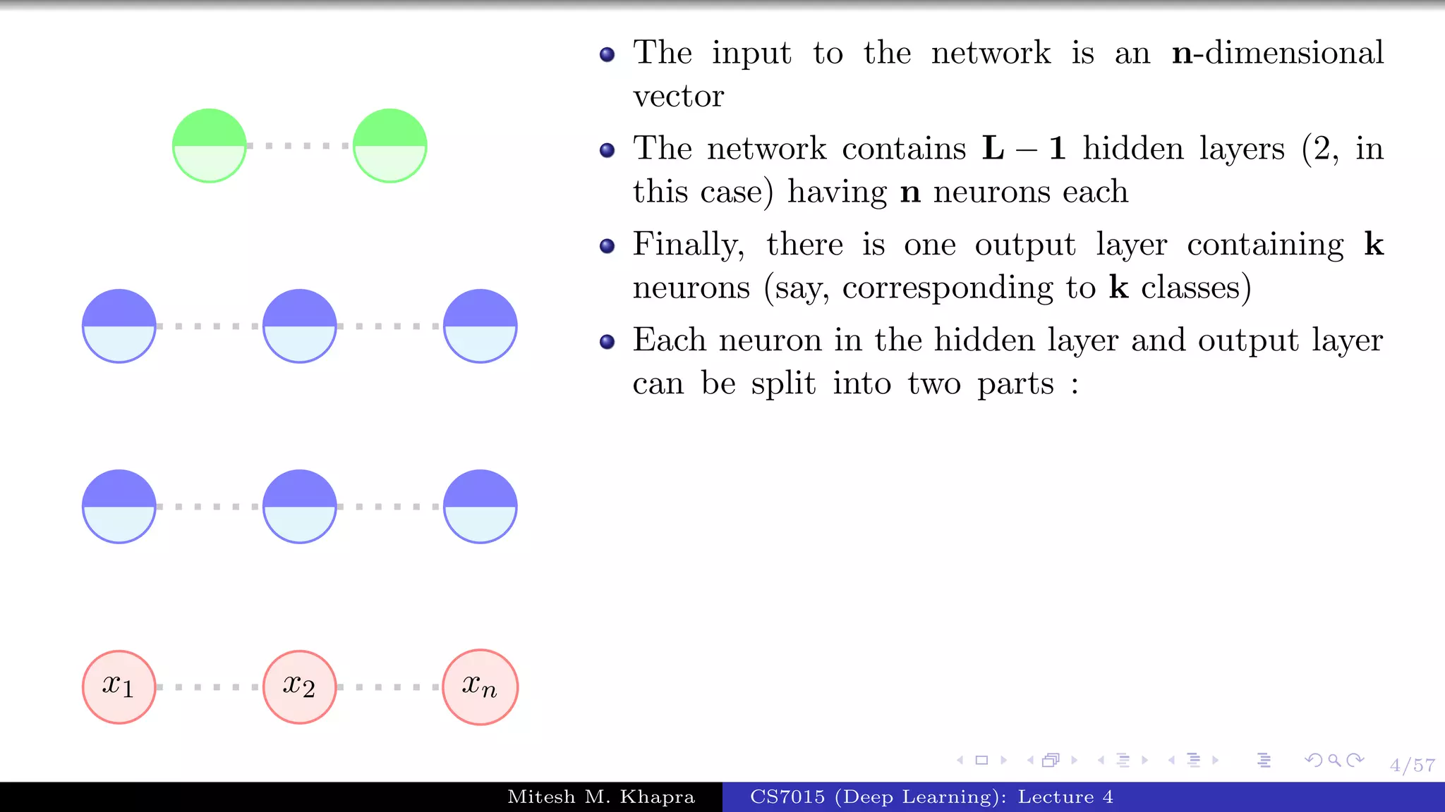 4/57
x1 x2 xn
The input to the network is an n-dimensional
vector
The network contains L − 1 hidden layers (2, in
this case) having n neurons each
Finally, there is one output layer containing k
neurons (say, corresponding to k classes)
Each neuron in the hidden layer and output layer
can be split into two parts :
Mitesh M. Khapra CS7015 (Deep Learning): Lecture 4
 