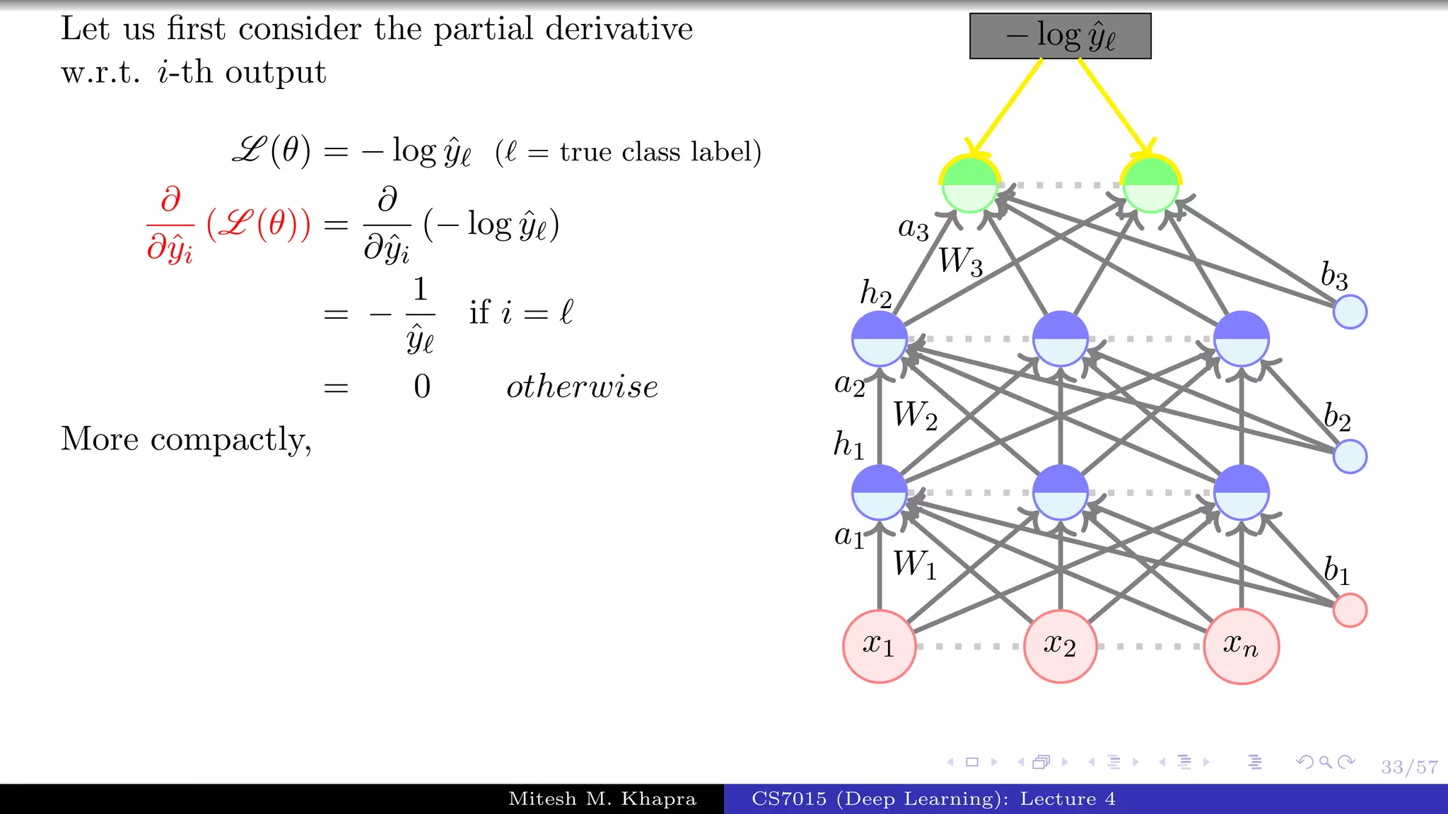 33/57
Let us ﬁrst consider the partial derivative
w.r.t. i-th output
L (θ) = − log ˆy ( = true class label)
∂
∂ˆyi
(L (θ)) =
∂
∂ˆyi
(− log ˆy )
= −
1
ˆy
if i =
= 0 otherwise
More compactly,
x1 x2 xn
− log ˆy
W1
a1
W2
a2
h1
W3
a3
h2
b1
b2
b3
Mitesh M. Khapra CS7015 (Deep Learning): Lecture 4
 