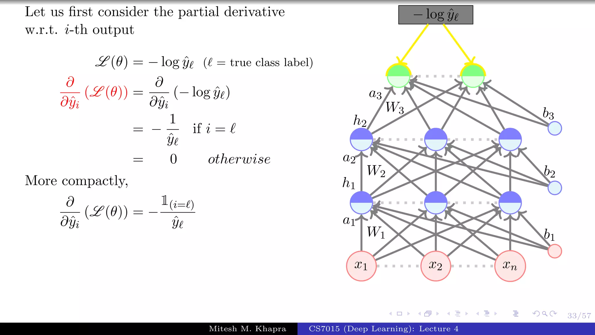 33/57
Let us ﬁrst consider the partial derivative
w.r.t. i-th output
L (θ) = − log ˆy ( = true class label)
∂
∂ˆyi
(L (θ)) =
∂
∂ˆyi
(− log ˆy )
= −
1
ˆy
if i =
= 0 otherwise
More compactly,
∂
∂ˆyi
(L (θ)) = −
1(i= )
ˆy
x1 x2 xn
− log ˆy
W1
a1
W2
a2
h1
W3
a3
h2
b1
b2
b3
Mitesh M. Khapra CS7015 (Deep Learning): Lecture 4
 