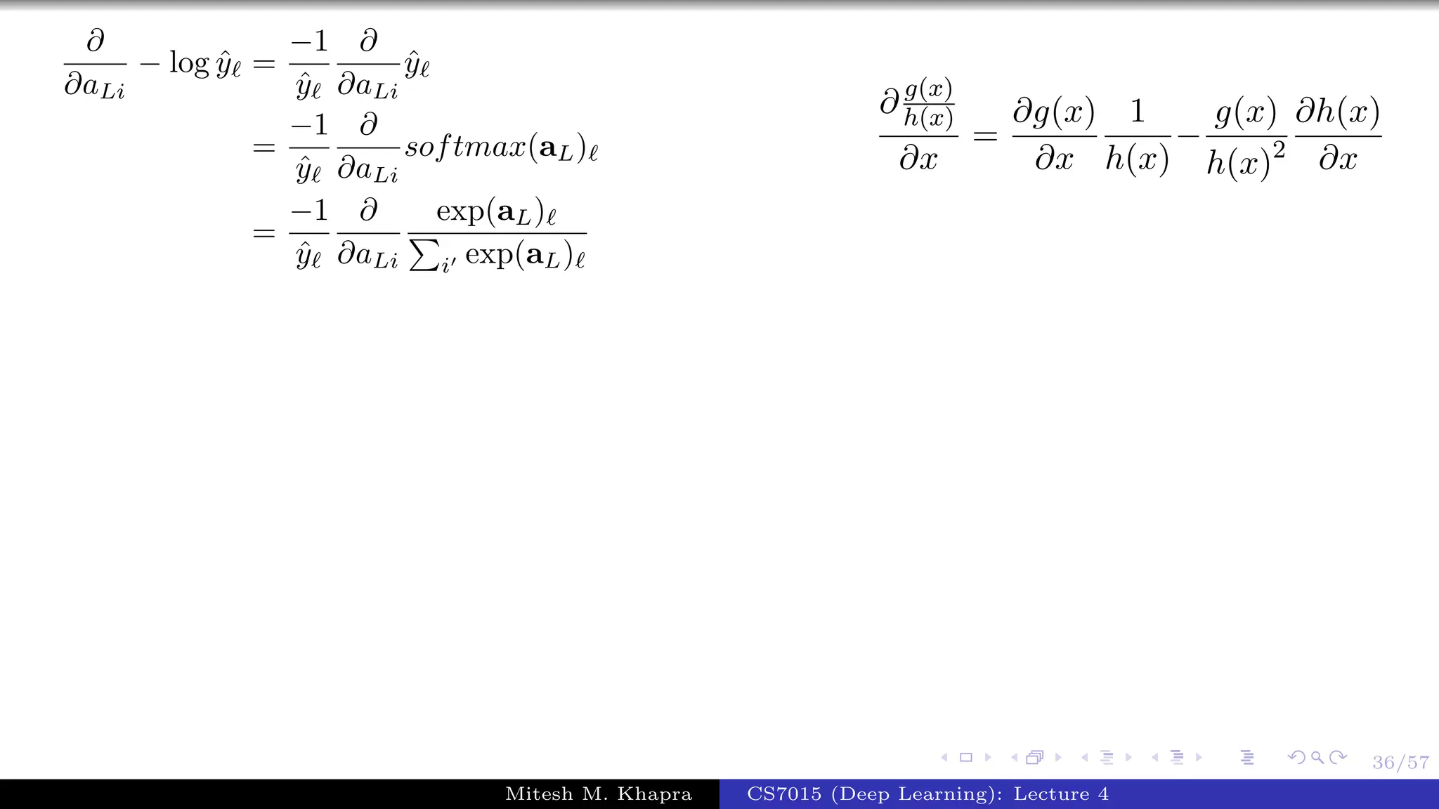36/57
∂
∂aLi
− log ˆy =
−1
ˆy
∂
∂aLi
ˆy
=
−1
ˆy
∂
∂aLi
softmax(aL)
=
−1
ˆy
∂
∂aLi
exp(aL)
i exp(aL)
∂ g(x)
h(x)
∂x
=
∂g(x)
∂x
1
h(x)
−
g(x)
h(x)2
∂h(x)
∂x
Mitesh M. Khapra CS7015 (Deep Learning): Lecture 4
 