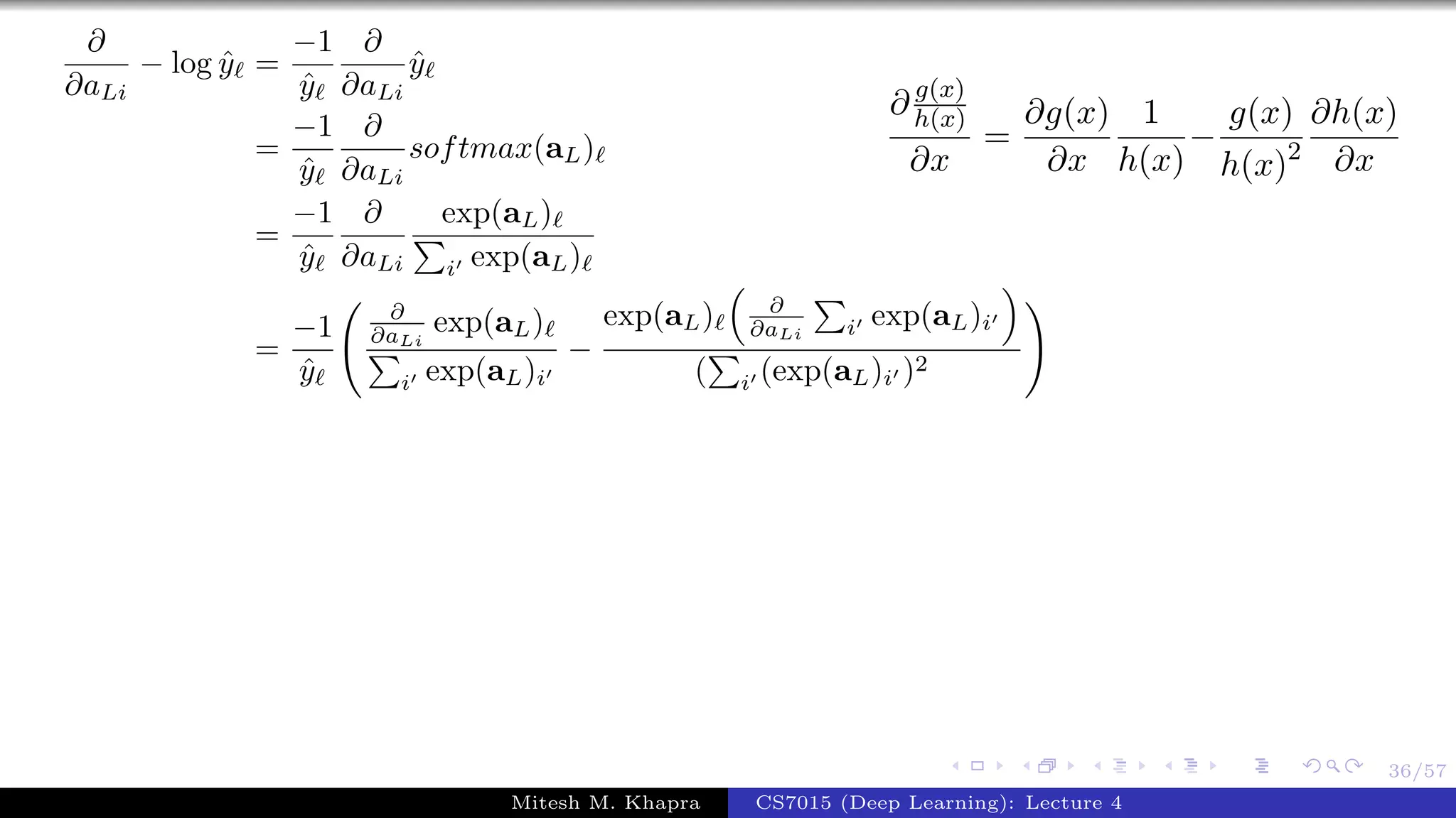 36/57
∂
∂aLi
− log ˆy =
−1
ˆy
∂
∂aLi
ˆy
=
−1
ˆy
∂
∂aLi
softmax(aL)
=
−1
ˆy
∂
∂aLi
exp(aL)
i exp(aL)
=
−1
ˆy
∂
∂aLi
exp(aL)
i exp(aL)i
−
exp(aL) ∂
∂aLi i exp(aL)i
( i (exp(aL)i )2
∂ g(x)
h(x)
∂x
=
∂g(x)
∂x
1
h(x)
−
g(x)
h(x)2
∂h(x)
∂x
Mitesh M. Khapra CS7015 (Deep Learning): Lecture 4
 