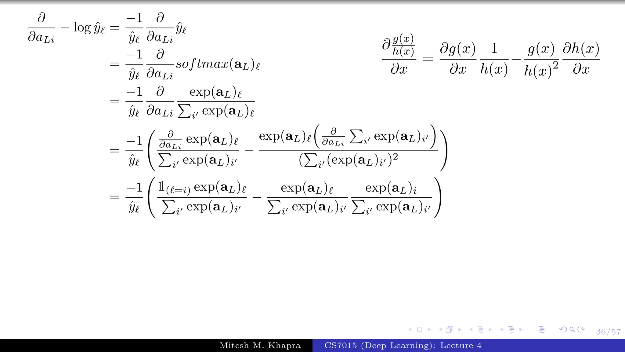 36/57
∂
∂aLi
− log ˆy =
−1
ˆy
∂
∂aLi
ˆy
=
−1
ˆy
∂
∂aLi
softmax(aL)
=
−1
ˆy
∂
∂aLi
exp(aL)
i exp(aL)
=
−1
ˆy
∂
∂aLi
exp(aL)
i exp(aL)i
−
exp(aL) ∂
∂aLi i exp(aL)i
( i (exp(aL)i )2
=
−1
ˆy
1( =i) exp(aL)
i exp(aL)i
−
exp(aL)
i exp(aL)i
exp(aL)i
i exp(aL)i
∂ g(x)
h(x)
∂x
=
∂g(x)
∂x
1
h(x)
−
g(x)
h(x)2
∂h(x)
∂x
Mitesh M. Khapra CS7015 (Deep Learning): Lecture 4
 