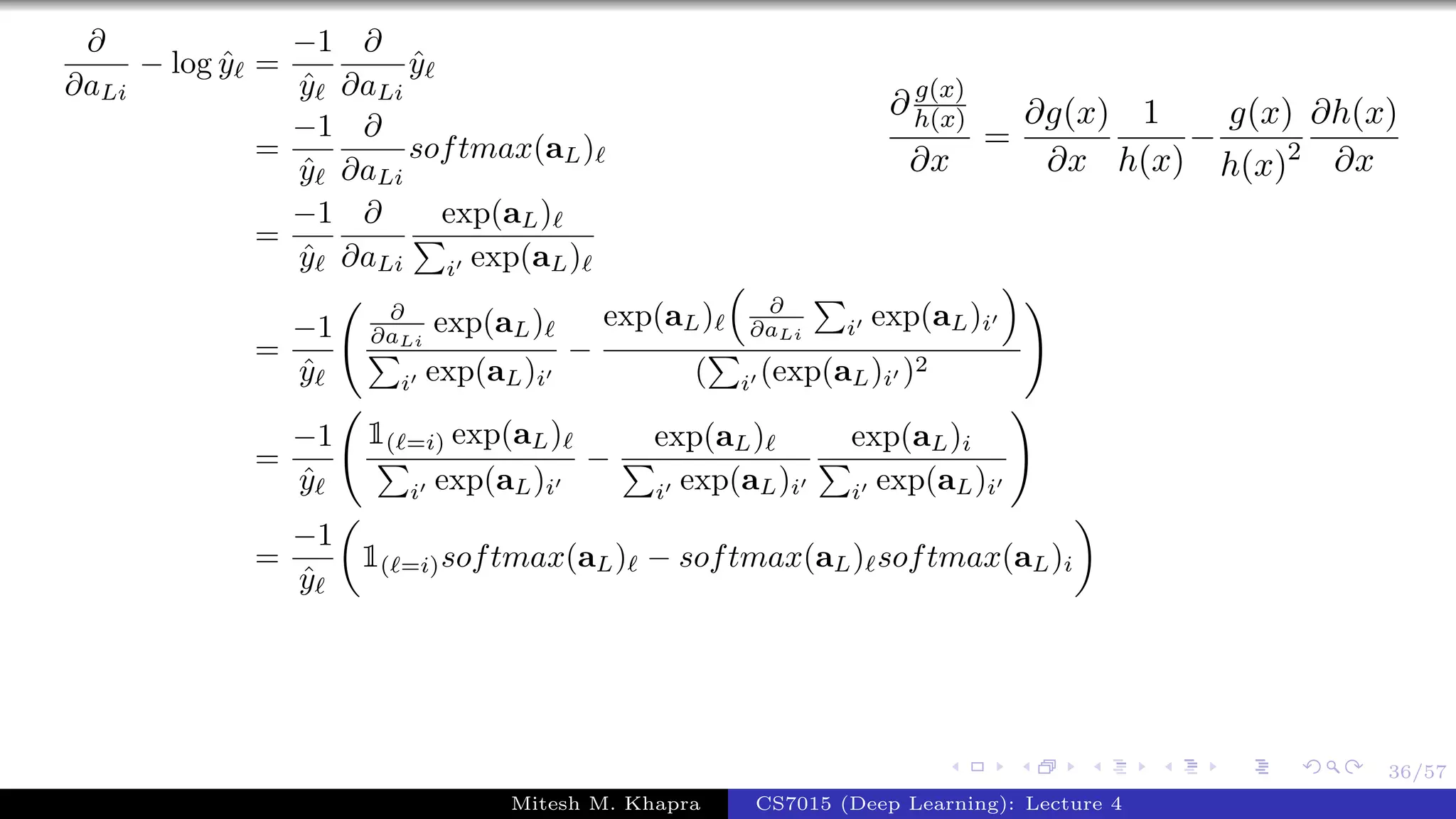 36/57
∂
∂aLi
− log ˆy =
−1
ˆy
∂
∂aLi
ˆy
=
−1
ˆy
∂
∂aLi
softmax(aL)
=
−1
ˆy
∂
∂aLi
exp(aL)
i exp(aL)
=
−1
ˆy
∂
∂aLi
exp(aL)
i exp(aL)i
−
exp(aL) ∂
∂aLi i exp(aL)i
( i (exp(aL)i )2
=
−1
ˆy
1( =i) exp(aL)
i exp(aL)i
−
exp(aL)
i exp(aL)i
exp(aL)i
i exp(aL)i
=
−1
ˆy
1( =i)softmax(aL) − softmax(aL) softmax(aL)i
∂ g(x)
h(x)
∂x
=
∂g(x)
∂x
1
h(x)
−
g(x)
h(x)2
∂h(x)
∂x
Mitesh M. Khapra CS7015 (Deep Learning): Lecture 4
 