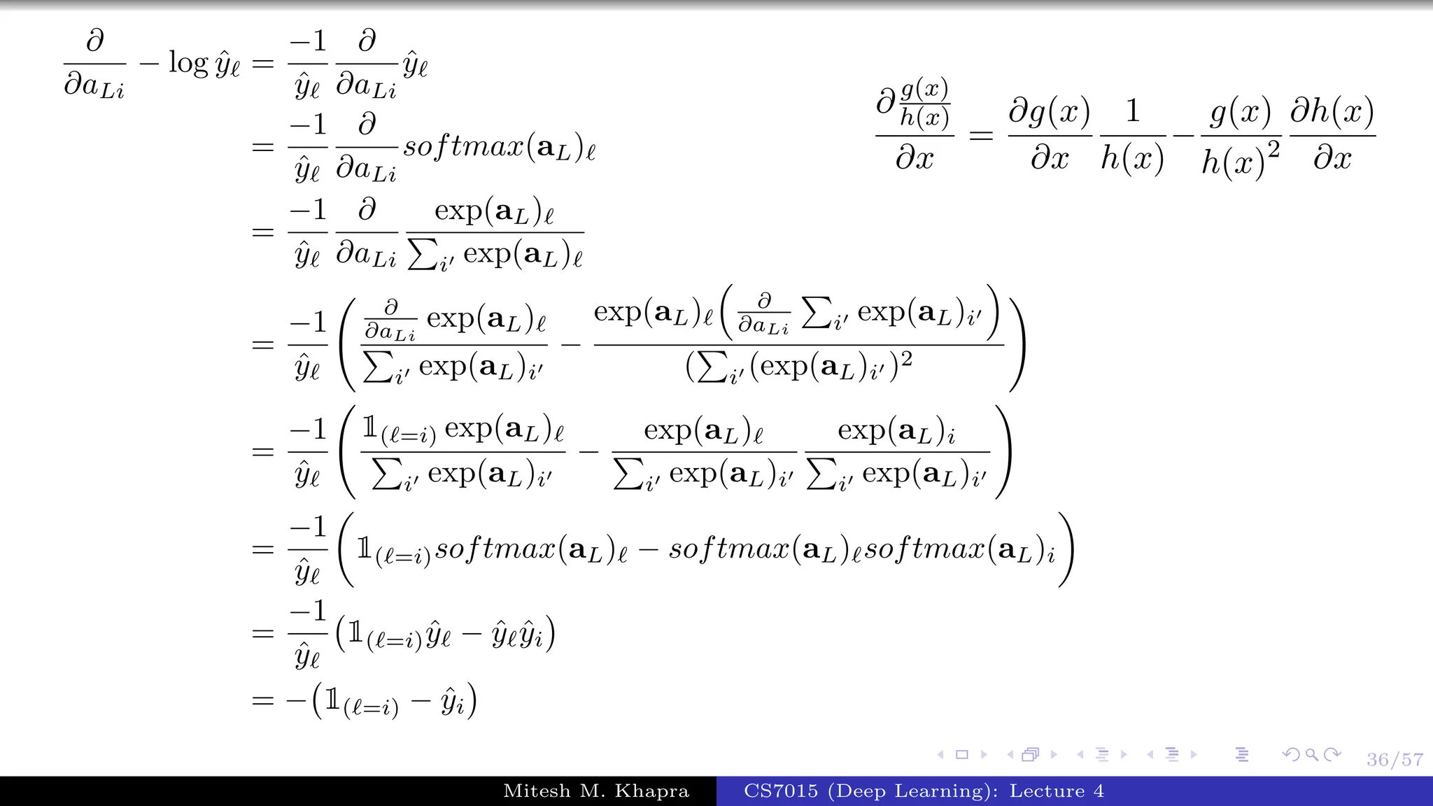 36/57
∂
∂aLi
− log ˆy =
−1
ˆy
∂
∂aLi
ˆy
=
−1
ˆy
∂
∂aLi
softmax(aL)
=
−1
ˆy
∂
∂aLi
exp(aL)
i exp(aL)
=
−1
ˆy
∂
∂aLi
exp(aL)
i exp(aL)i
−
exp(aL) ∂
∂aLi i exp(aL)i
( i (exp(aL)i )2
=
−1
ˆy
1( =i) exp(aL)
i exp(aL)i
−
exp(aL)
i exp(aL)i
exp(aL)i
i exp(aL)i
=
−1
ˆy
1( =i)softmax(aL) − softmax(aL) softmax(aL)i
=
−1
ˆy
1( =i) ˆy − ˆy ˆyi
= − 1( =i) − ˆyi
∂ g(x)
h(x)
∂x
=
∂g(x)
∂x
1
h(x)
−
g(x)
h(x)2
∂h(x)
∂x
Mitesh M. Khapra CS7015 (Deep Learning): Lecture 4
 