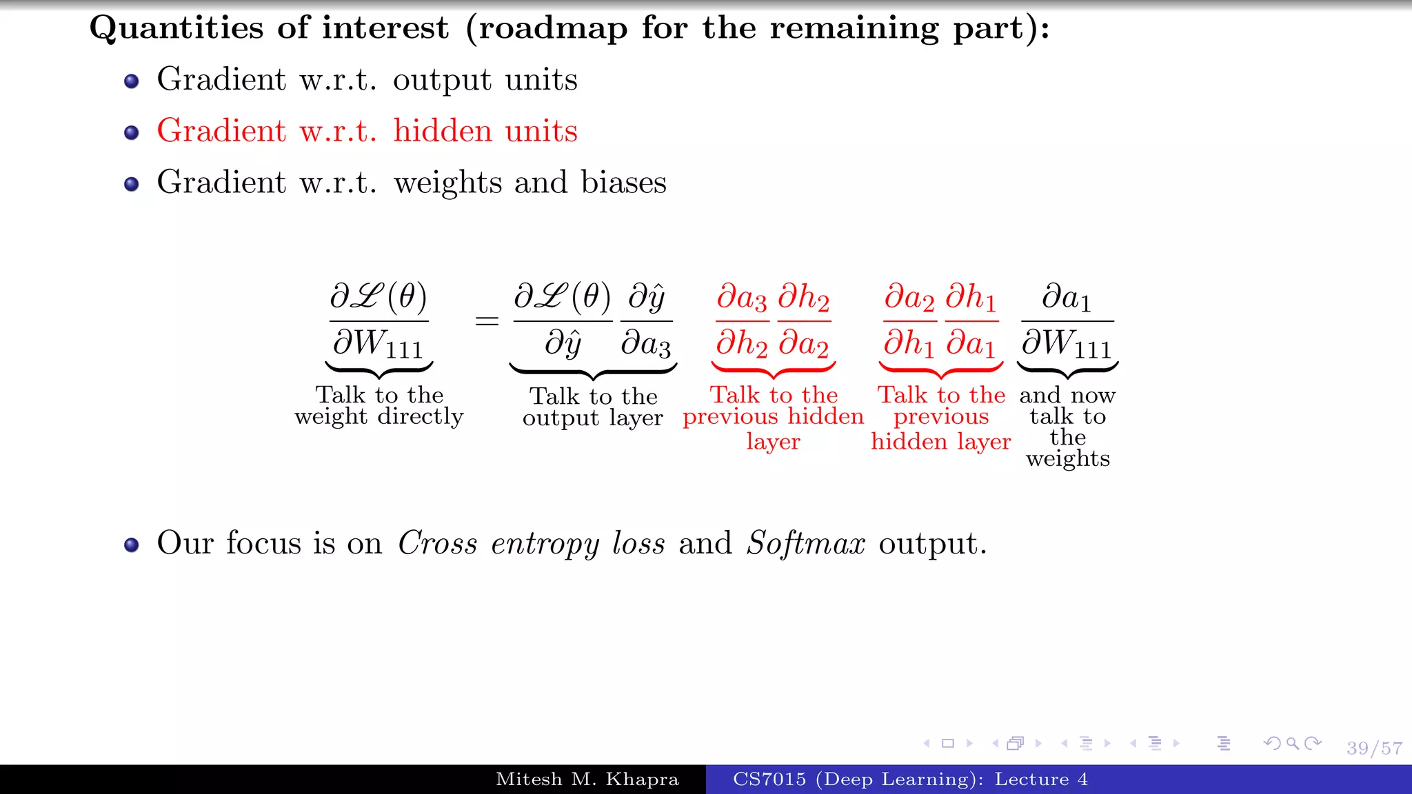 39/57
Quantities of interest (roadmap for the remaining part):
Gradient w.r.t. output units
Gradient w.r.t. hidden units
Gradient w.r.t. weights and biases
∂L (θ)
∂W111
Talk to the
weight directly
=
∂L (θ)
∂ˆy
∂ˆy
∂a3
Talk to the
output layer
∂a3
∂h2
∂h2
∂a2
Talk to the
previous hidden
layer
∂a2
∂h1
∂h1
∂a1
Talk to the
previous
hidden layer
∂a1
∂W111
and now
talk to
the
weights
Our focus is on Cross entropy loss and Softmax output.
Mitesh M. Khapra CS7015 (Deep Learning): Lecture 4
 