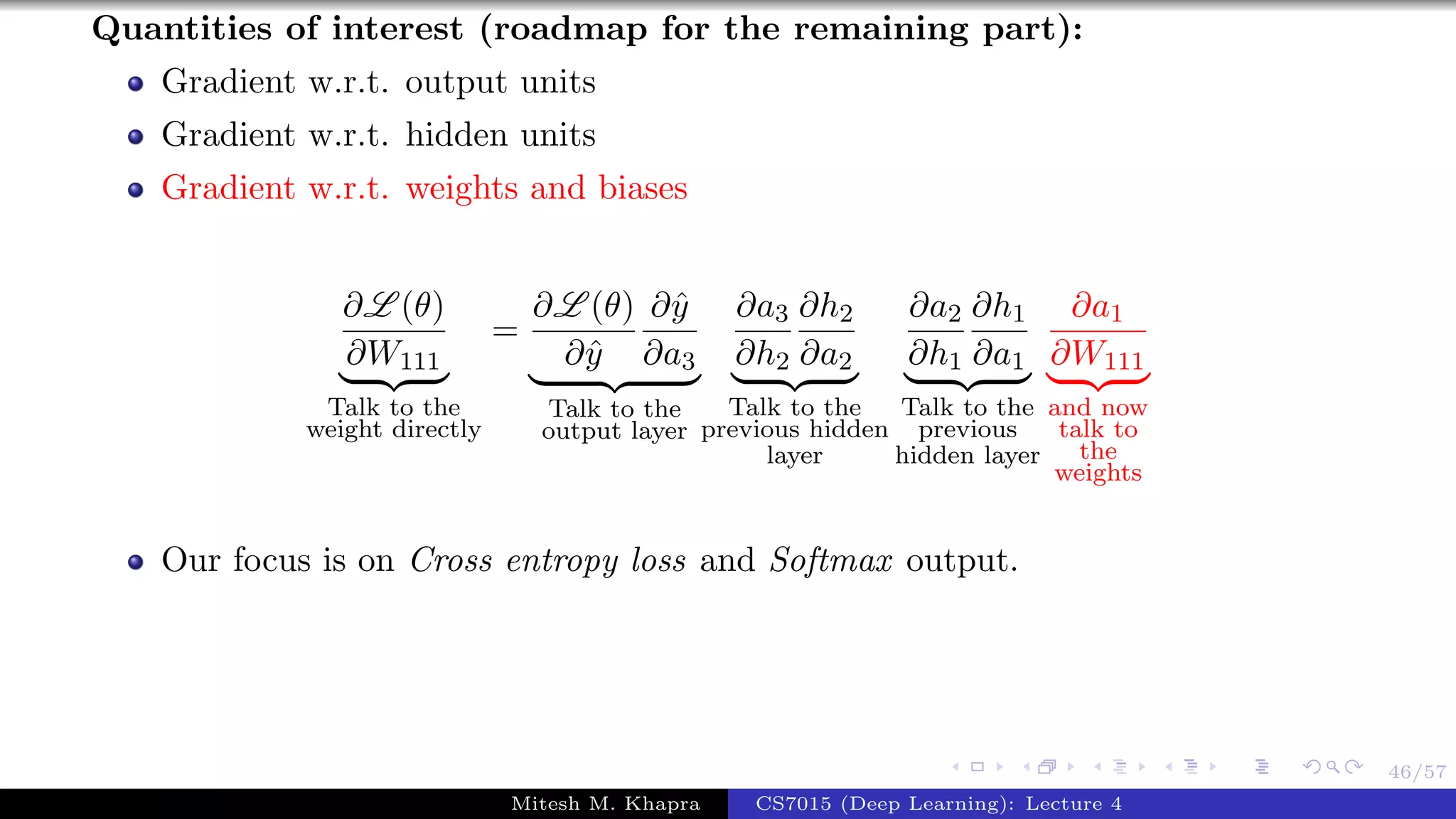 46/57
Quantities of interest (roadmap for the remaining part):
Gradient w.r.t. output units
Gradient w.r.t. hidden units
Gradient w.r.t. weights and biases
∂L (θ)
∂W111
Talk to the
weight directly
=
∂L (θ)
∂ˆy
∂ˆy
∂a3
Talk to the
output layer
∂a3
∂h2
∂h2
∂a2
Talk to the
previous hidden
layer
∂a2
∂h1
∂h1
∂a1
Talk to the
previous
hidden layer
∂a1
∂W111
and now
talk to
the
weights
Our focus is on Cross entropy loss and Softmax output.
Mitesh M. Khapra CS7015 (Deep Learning): Lecture 4
 