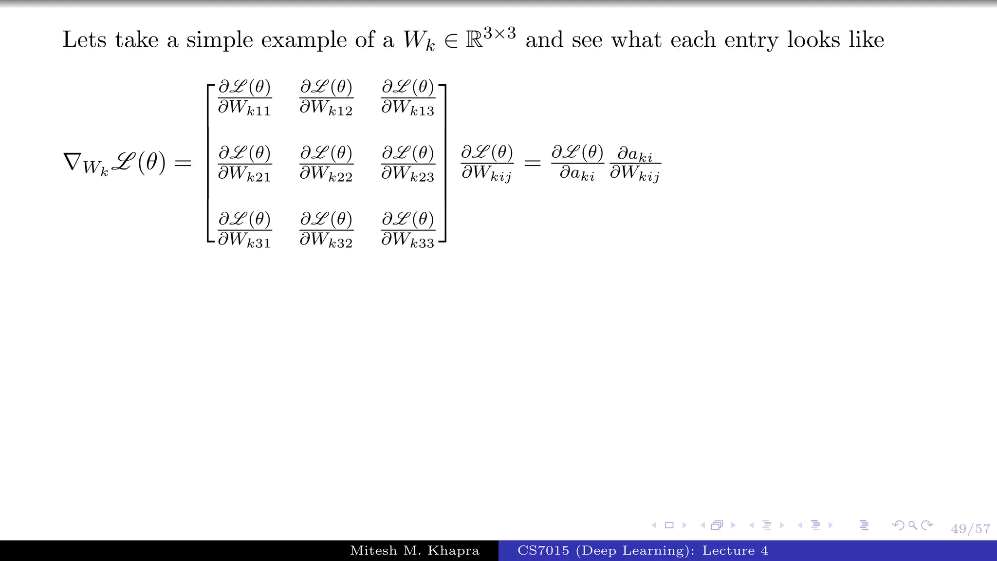 49/57
Lets take a simple example of a Wk ∈ R3×3 and see what each entry looks like
Wk
L (θ) =







∂L (θ)
∂Wk11
∂L (θ)
∂Wk12
∂L (θ)
∂Wk13
∂L (θ)
∂Wk21
∂L (θ)
∂Wk22
∂L (θ)
∂Wk23
∂L (θ)
∂Wk31
∂L (θ)
∂Wk32
∂L (θ)
∂Wk33







∂L (θ)
∂Wkij
= ∂L (θ)
∂aki
∂aki
∂Wkij
Mitesh M. Khapra CS7015 (Deep Learning): Lecture 4
 