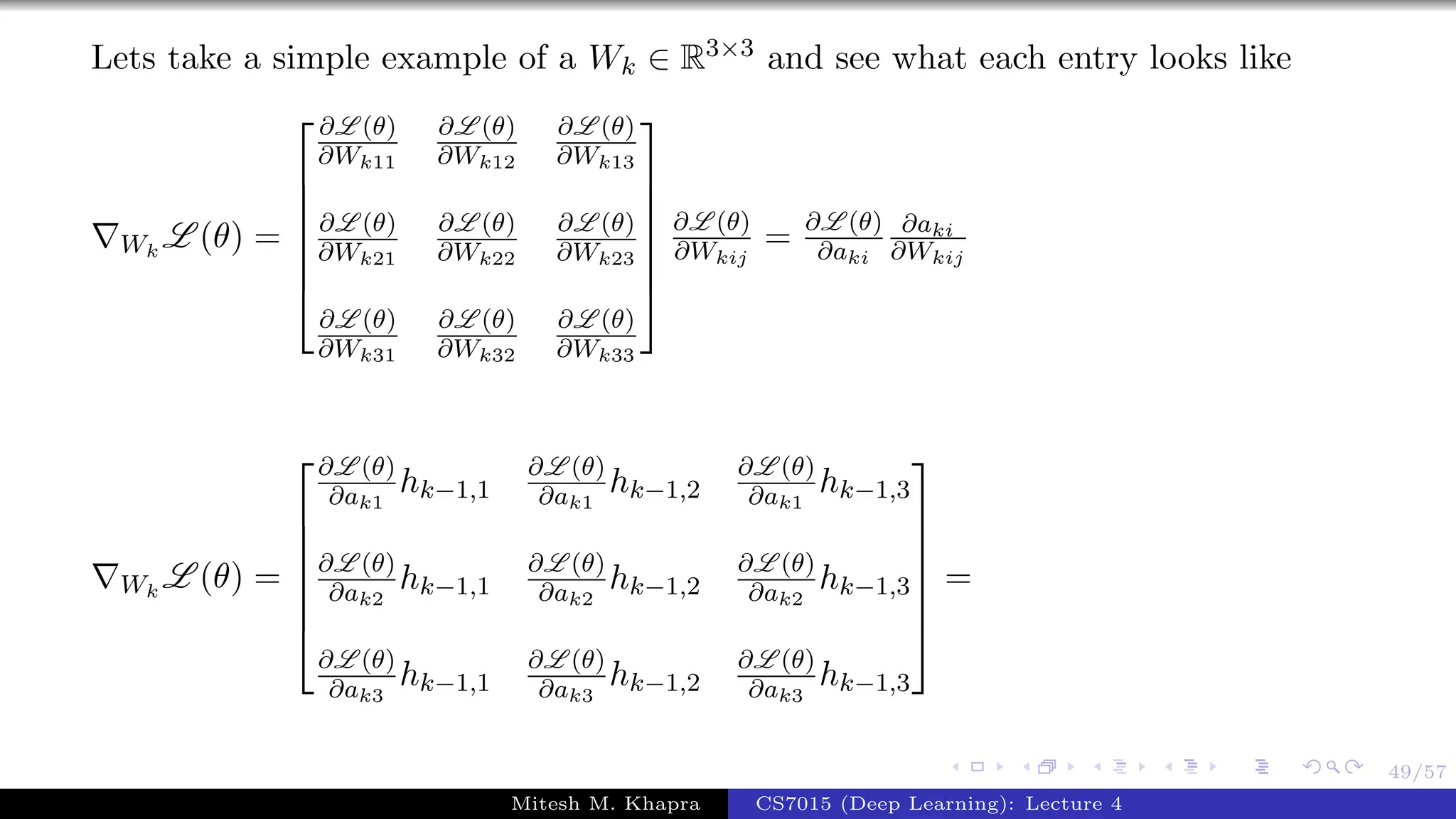 49/57
Lets take a simple example of a Wk ∈ R3×3 and see what each entry looks like
Wk
L (θ) =







∂L (θ)
∂Wk11
∂L (θ)
∂Wk12
∂L (θ)
∂Wk13
∂L (θ)
∂Wk21
∂L (θ)
∂Wk22
∂L (θ)
∂Wk23
∂L (θ)
∂Wk31
∂L (θ)
∂Wk32
∂L (θ)
∂Wk33







∂L (θ)
∂Wkij
= ∂L (θ)
∂aki
∂aki
∂Wkij
Wk
L (θ) =







∂L (θ)
∂ak1
hk−1,1
∂L (θ)
∂ak1
hk−1,2
∂L (θ)
∂ak1
hk−1,3
∂L (θ)
∂ak2
hk−1,1
∂L (θ)
∂ak2
hk−1,2
∂L (θ)
∂ak2
hk−1,3
∂L (θ)
∂ak3
hk−1,1
∂L (θ)
∂ak3
hk−1,2
∂L (θ)
∂ak3
hk−1,3







=
Mitesh M. Khapra CS7015 (Deep Learning): Lecture 4
 