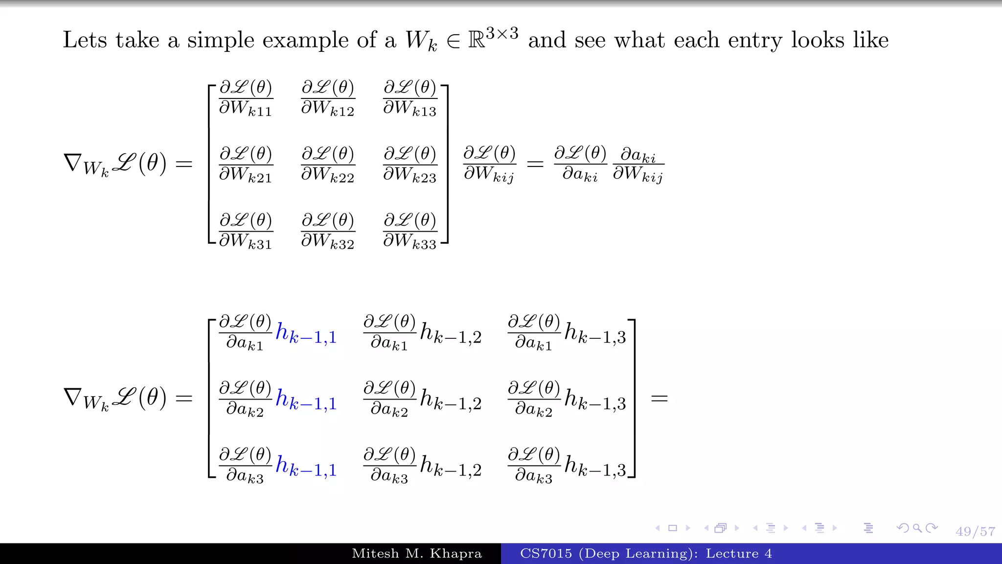 49/57
Lets take a simple example of a Wk ∈ R3×3 and see what each entry looks like
Wk
L (θ) =







∂L (θ)
∂Wk11
∂L (θ)
∂Wk12
∂L (θ)
∂Wk13
∂L (θ)
∂Wk21
∂L (θ)
∂Wk22
∂L (θ)
∂Wk23
∂L (θ)
∂Wk31
∂L (θ)
∂Wk32
∂L (θ)
∂Wk33







∂L (θ)
∂Wkij
= ∂L (θ)
∂aki
∂aki
∂Wkij
Wk
L (θ) =







∂L (θ)
∂ak1
hk−1,1
∂L (θ)
∂ak1
hk−1,2
∂L (θ)
∂ak1
hk−1,3
∂L (θ)
∂ak2
hk−1,1
∂L (θ)
∂ak2
hk−1,2
∂L (θ)
∂ak2
hk−1,3
∂L (θ)
∂ak3
hk−1,1
∂L (θ)
∂ak3
hk−1,2
∂L (θ)
∂ak3
hk−1,3







=
Mitesh M. Khapra CS7015 (Deep Learning): Lecture 4
 