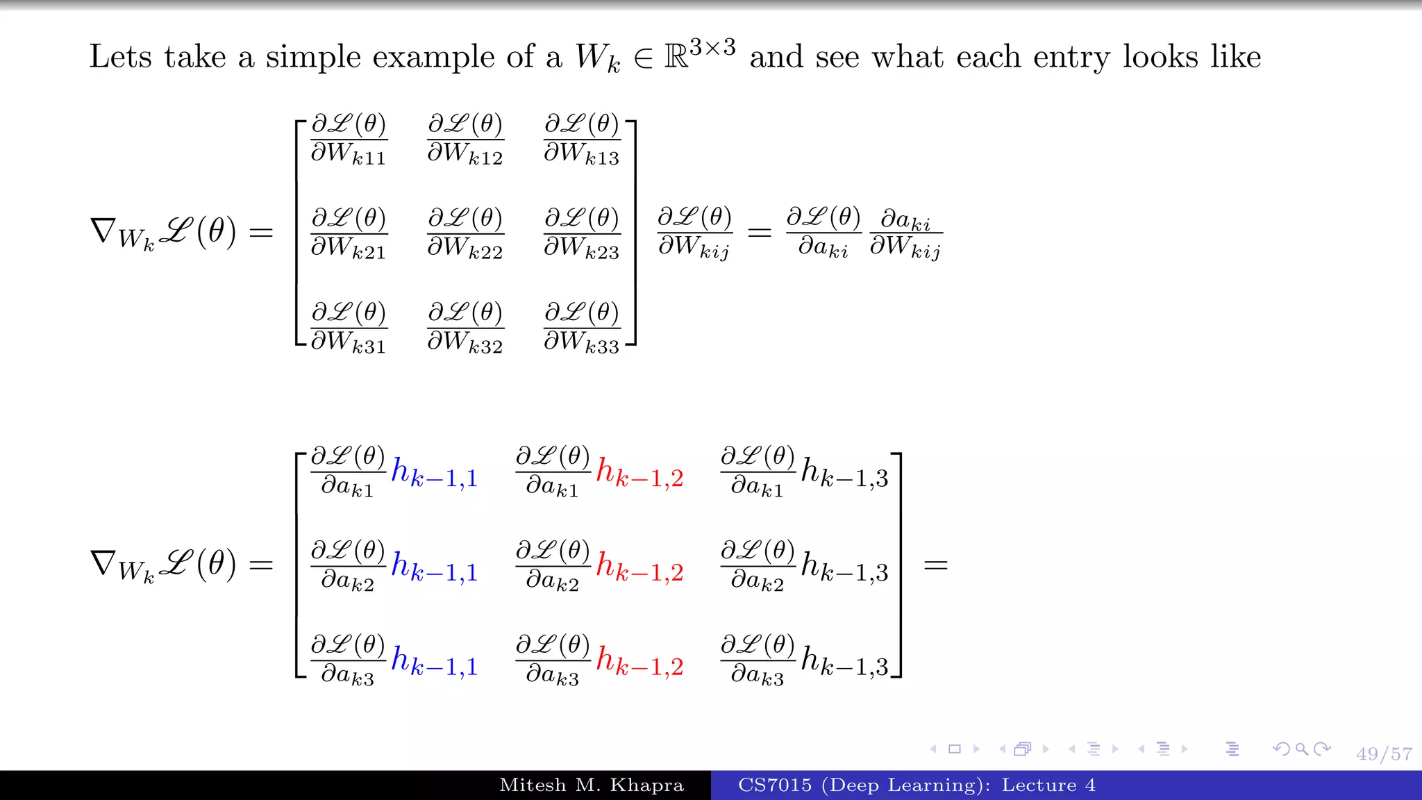 49/57
Lets take a simple example of a Wk ∈ R3×3 and see what each entry looks like
Wk
L (θ) =







∂L (θ)
∂Wk11
∂L (θ)
∂Wk12
∂L (θ)
∂Wk13
∂L (θ)
∂Wk21
∂L (θ)
∂Wk22
∂L (θ)
∂Wk23
∂L (θ)
∂Wk31
∂L (θ)
∂Wk32
∂L (θ)
∂Wk33







∂L (θ)
∂Wkij
= ∂L (θ)
∂aki
∂aki
∂Wkij
Wk
L (θ) =







∂L (θ)
∂ak1
hk−1,1
∂L (θ)
∂ak1
hk−1,2
∂L (θ)
∂ak1
hk−1,3
∂L (θ)
∂ak2
hk−1,1
∂L (θ)
∂ak2
hk−1,2
∂L (θ)
∂ak2
hk−1,3
∂L (θ)
∂ak3
hk−1,1
∂L (θ)
∂ak3
hk−1,2
∂L (θ)
∂ak3
hk−1,3







=
Mitesh M. Khapra CS7015 (Deep Learning): Lecture 4
 
