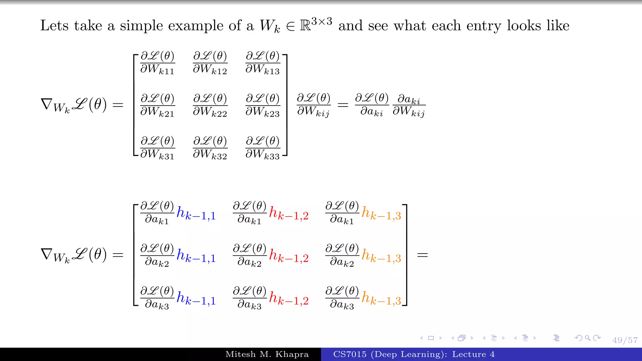 49/57
Lets take a simple example of a Wk ∈ R3×3 and see what each entry looks like
Wk
L (θ) =







∂L (θ)
∂Wk11
∂L (θ)
∂Wk12
∂L (θ)
∂Wk13
∂L (θ)
∂Wk21
∂L (θ)
∂Wk22
∂L (θ)
∂Wk23
∂L (θ)
∂Wk31
∂L (θ)
∂Wk32
∂L (θ)
∂Wk33







∂L (θ)
∂Wkij
= ∂L (θ)
∂aki
∂aki
∂Wkij
Wk
L (θ) =







∂L (θ)
∂ak1
hk−1,1
∂L (θ)
∂ak1
hk−1,2
∂L (θ)
∂ak1
hk−1,3
∂L (θ)
∂ak2
hk−1,1
∂L (θ)
∂ak2
hk−1,2
∂L (θ)
∂ak2
hk−1,3
∂L (θ)
∂ak3
hk−1,1
∂L (θ)
∂ak3
hk−1,2
∂L (θ)
∂ak3
hk−1,3







=
Mitesh M. Khapra CS7015 (Deep Learning): Lecture 4
 