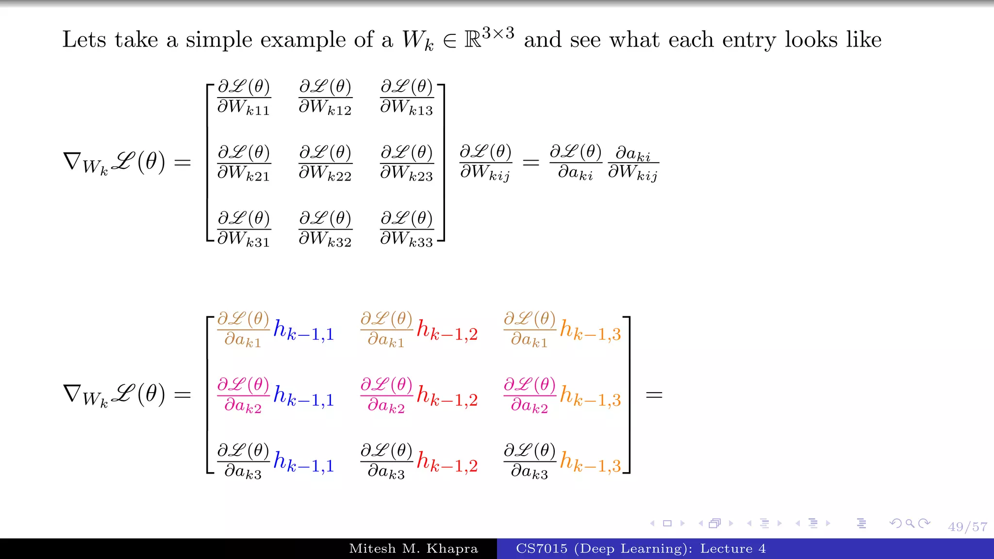 49/57
Lets take a simple example of a Wk ∈ R3×3 and see what each entry looks like
Wk
L (θ) =







∂L (θ)
∂Wk11
∂L (θ)
∂Wk12
∂L (θ)
∂Wk13
∂L (θ)
∂Wk21
∂L (θ)
∂Wk22
∂L (θ)
∂Wk23
∂L (θ)
∂Wk31
∂L (θ)
∂Wk32
∂L (θ)
∂Wk33







∂L (θ)
∂Wkij
= ∂L (θ)
∂aki
∂aki
∂Wkij
Wk
L (θ) =







∂L (θ)
∂ak1
hk−1,1
∂L (θ)
∂ak1
hk−1,2
∂L (θ)
∂ak1
hk−1,3
∂L (θ)
∂ak2
hk−1,1
∂L (θ)
∂ak2
hk−1,2
∂L (θ)
∂ak2
hk−1,3
∂L (θ)
∂ak3
hk−1,1
∂L (θ)
∂ak3
hk−1,2
∂L (θ)
∂ak3
hk−1,3







=
Mitesh M. Khapra CS7015 (Deep Learning): Lecture 4
 