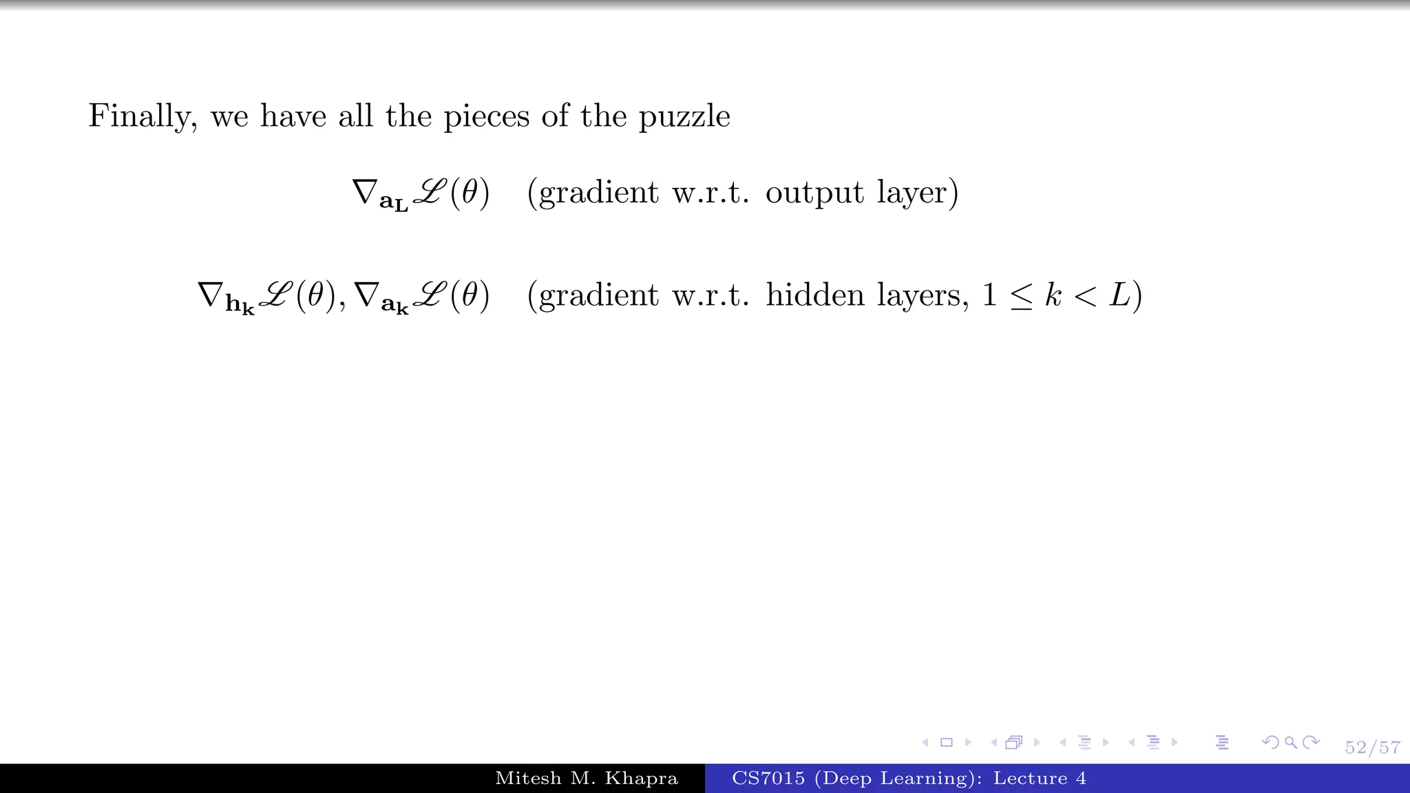 52/57
Finally, we have all the pieces of the puzzle
aL
L (θ) (gradient w.r.t. output layer)
hk
L (θ), ak
L (θ) (gradient w.r.t. hidden layers, 1 ≤ k < L)
Mitesh M. Khapra CS7015 (Deep Learning): Lecture 4
 