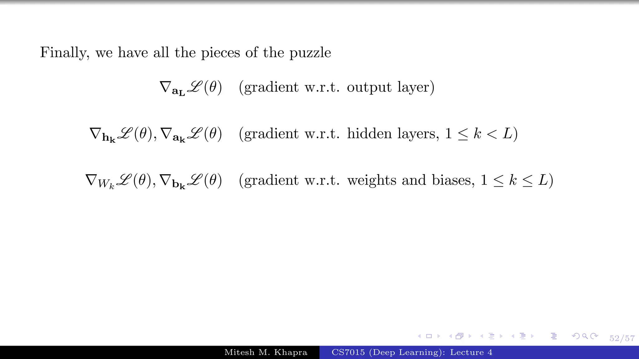 52/57
Finally, we have all the pieces of the puzzle
aL
L (θ) (gradient w.r.t. output layer)
hk
L (θ), ak
L (θ) (gradient w.r.t. hidden layers, 1 ≤ k < L)
Wk
L (θ), bk
L (θ) (gradient w.r.t. weights and biases, 1 ≤ k ≤ L)
Mitesh M. Khapra CS7015 (Deep Learning): Lecture 4
 