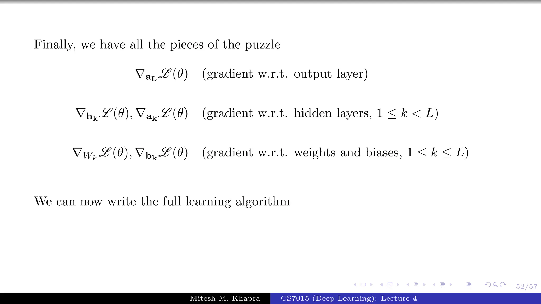 52/57
Finally, we have all the pieces of the puzzle
aL
L (θ) (gradient w.r.t. output layer)
hk
L (θ), ak
L (θ) (gradient w.r.t. hidden layers, 1 ≤ k < L)
Wk
L (θ), bk
L (θ) (gradient w.r.t. weights and biases, 1 ≤ k ≤ L)
We can now write the full learning algorithm
Mitesh M. Khapra CS7015 (Deep Learning): Lecture 4
 