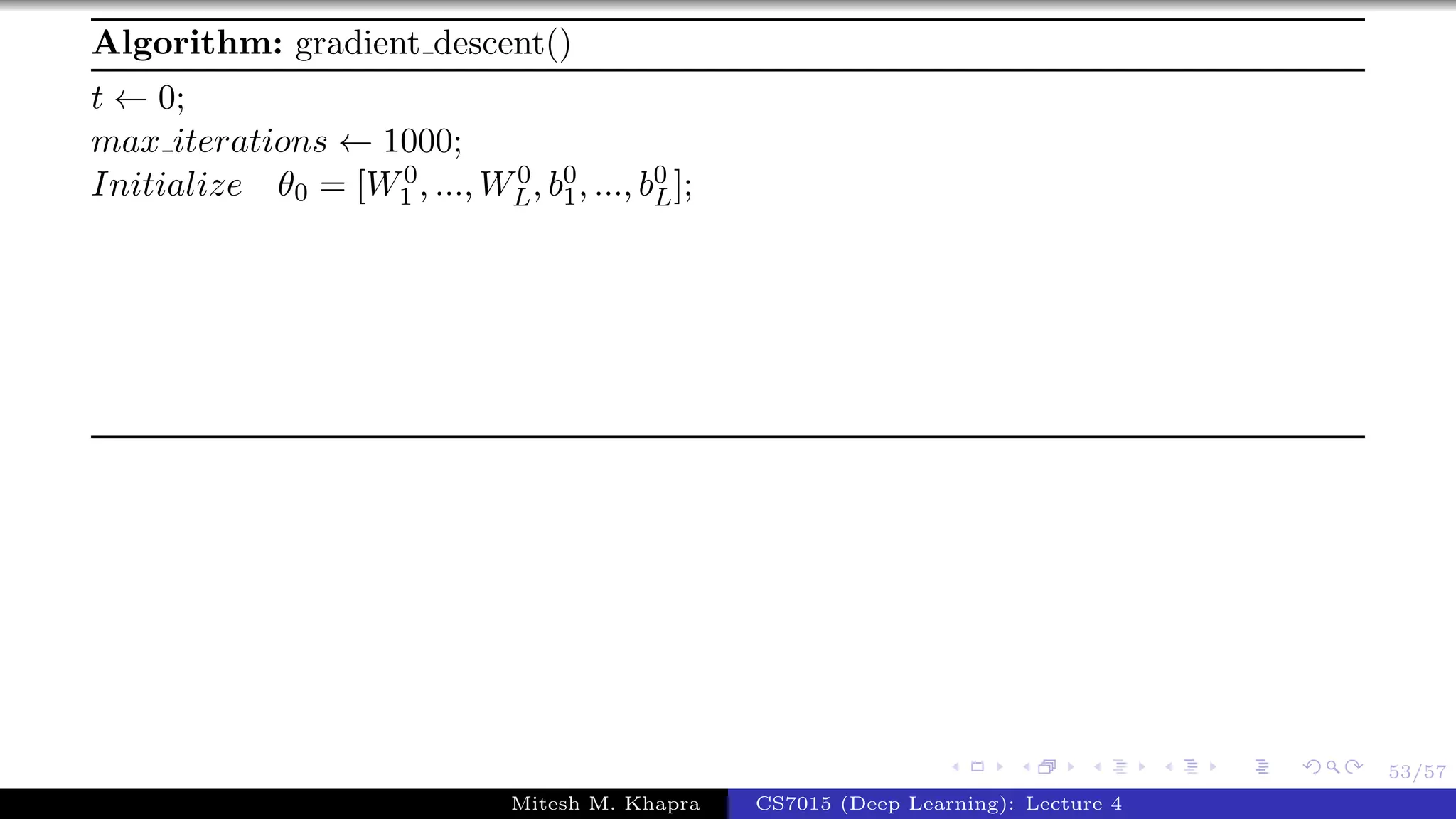 53/57
Algorithm: gradient descent()
t ← 0;
max iterations ← 1000;
Initialize θ0 = [W0
1 , ..., W0
L, b0
1, ..., b0
L];
Mitesh M. Khapra CS7015 (Deep Learning): Lecture 4
 