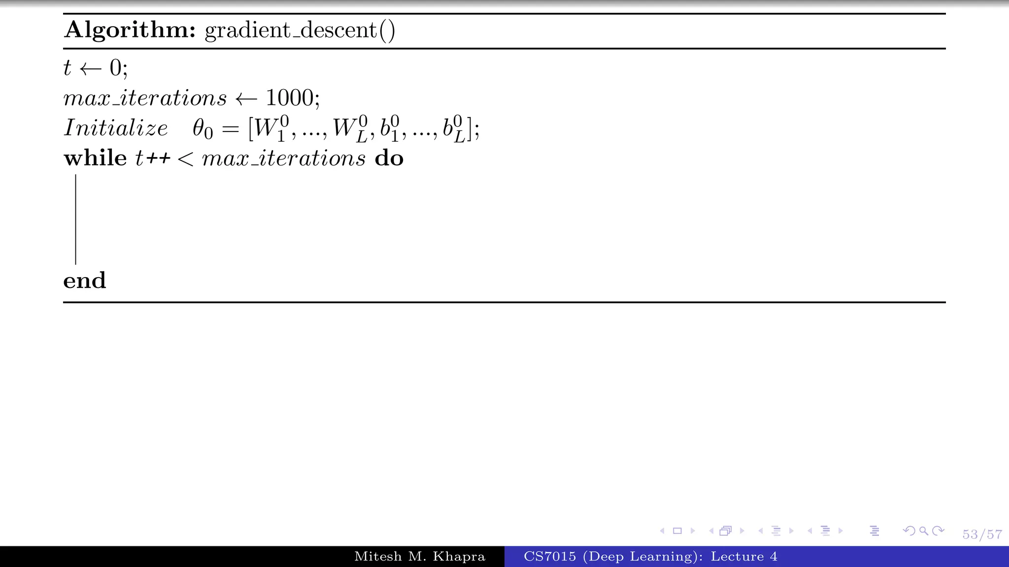 53/57
Algorithm: gradient descent()
t ← 0;
max iterations ← 1000;
Initialize θ0 = [W0
1 , ..., W0
L, b0
1, ..., b0
L];
while t++ < max iterations do
end
Mitesh M. Khapra CS7015 (Deep Learning): Lecture 4
 