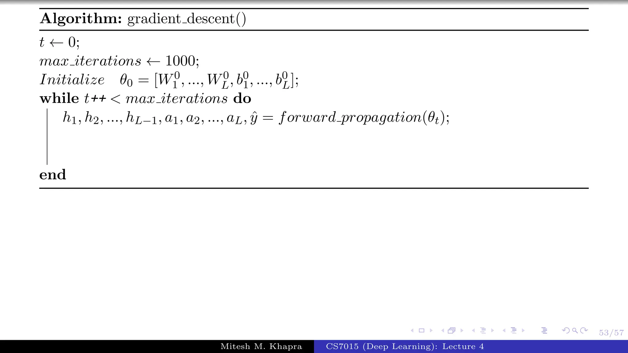 53/57
Algorithm: gradient descent()
t ← 0;
max iterations ← 1000;
Initialize θ0 = [W0
1 , ..., W0
L, b0
1, ..., b0
L];
while t++ < max iterations do
h1, h2, ..., hL−1, a1, a2, ..., aL, ˆy = forward propagation(θt);
end
Mitesh M. Khapra CS7015 (Deep Learning): Lecture 4
 