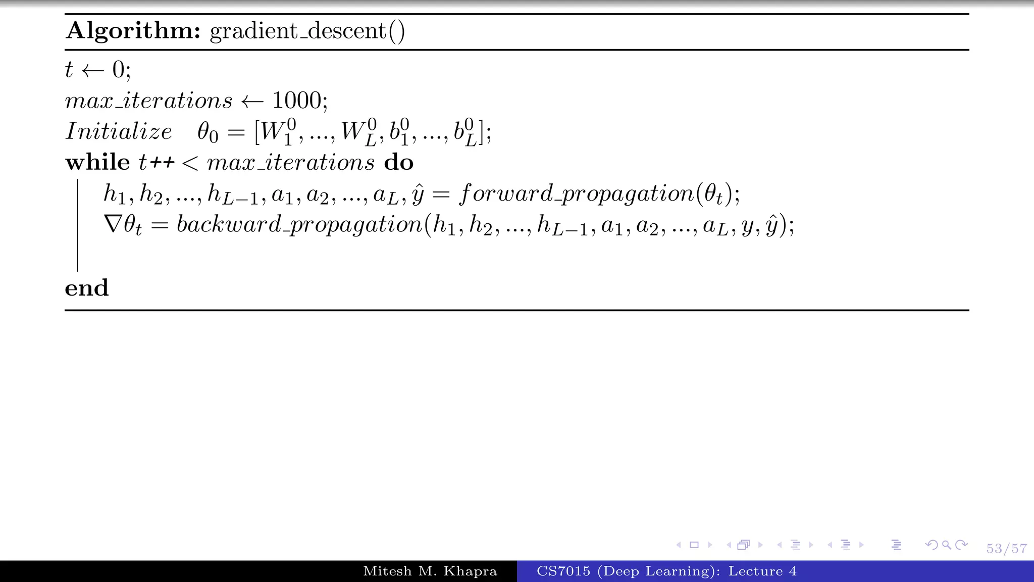 53/57
Algorithm: gradient descent()
t ← 0;
max iterations ← 1000;
Initialize θ0 = [W0
1 , ..., W0
L, b0
1, ..., b0
L];
while t++ < max iterations do
h1, h2, ..., hL−1, a1, a2, ..., aL, ˆy = forward propagation(θt);
θt = backward propagation(h1, h2, ..., hL−1, a1, a2, ..., aL, y, ˆy);
end
Mitesh M. Khapra CS7015 (Deep Learning): Lecture 4
 