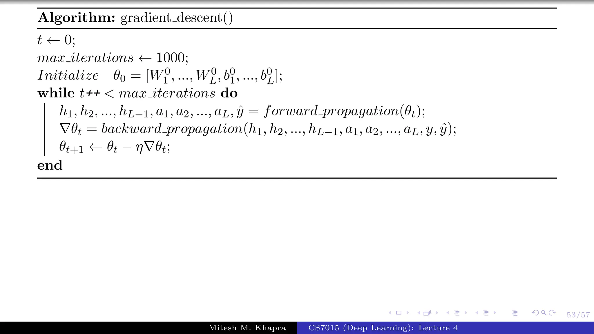 53/57
Algorithm: gradient descent()
t ← 0;
max iterations ← 1000;
Initialize θ0 = [W0
1 , ..., W0
L, b0
1, ..., b0
L];
while t++ < max iterations do
h1, h2, ..., hL−1, a1, a2, ..., aL, ˆy = forward propagation(θt);
θt = backward propagation(h1, h2, ..., hL−1, a1, a2, ..., aL, y, ˆy);
θt+1 ← θt − η θt;
end
Mitesh M. Khapra CS7015 (Deep Learning): Lecture 4
 